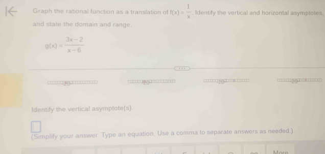 Graph the rational function as a translation of f(x)= 1/x . Identify the vertical and horizontal asymptotes,
and state the domain and range.
g(x)= (3x-2)/x-6 
=== = = (20 
Identify the vertical asymptote(s).
(Simplify your answer. Type an equation. Use a comma to separate answers as needed.)