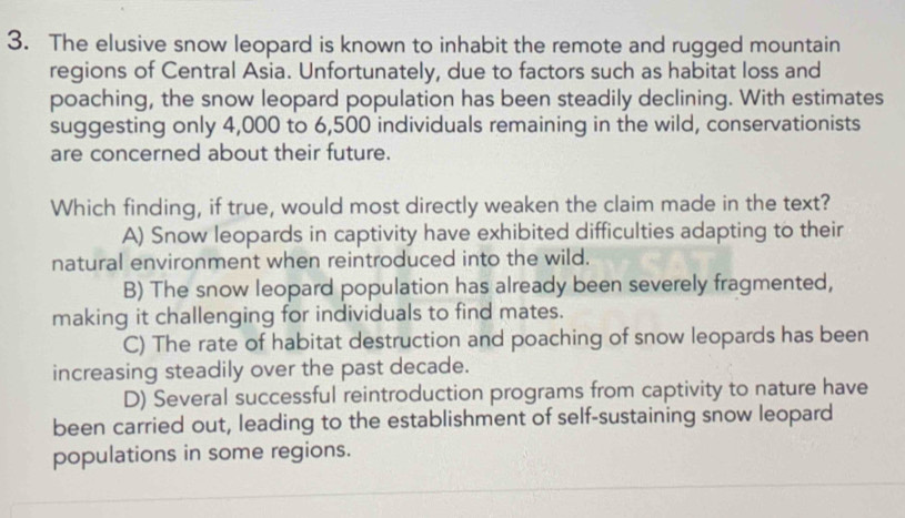 The elusive snow leopard is known to inhabit the remote and rugged mountain
regions of Central Asia. Unfortunately, due to factors such as habitat loss and
poaching, the snow leopard population has been steadily declining. With estimates
suggesting only 4,000 to 6,500 individuals remaining in the wild, conservationists
are concerned about their future.
Which finding, if true, would most directly weaken the claim made in the text?
A) Snow leopards in captivity have exhibited difficulties adapting to their
natural environment when reintroduced into the wild.
B) The snow leopard population has already been severely fragmented,
making it challenging for individuals to find mates.
C) The rate of habitat destruction and poaching of snow leopards has been
increasing steadily over the past decade.
D) Several successful reintroduction programs from captivity to nature have
been carried out, leading to the establishment of self-sustaining snow leopard
populations in some regions.