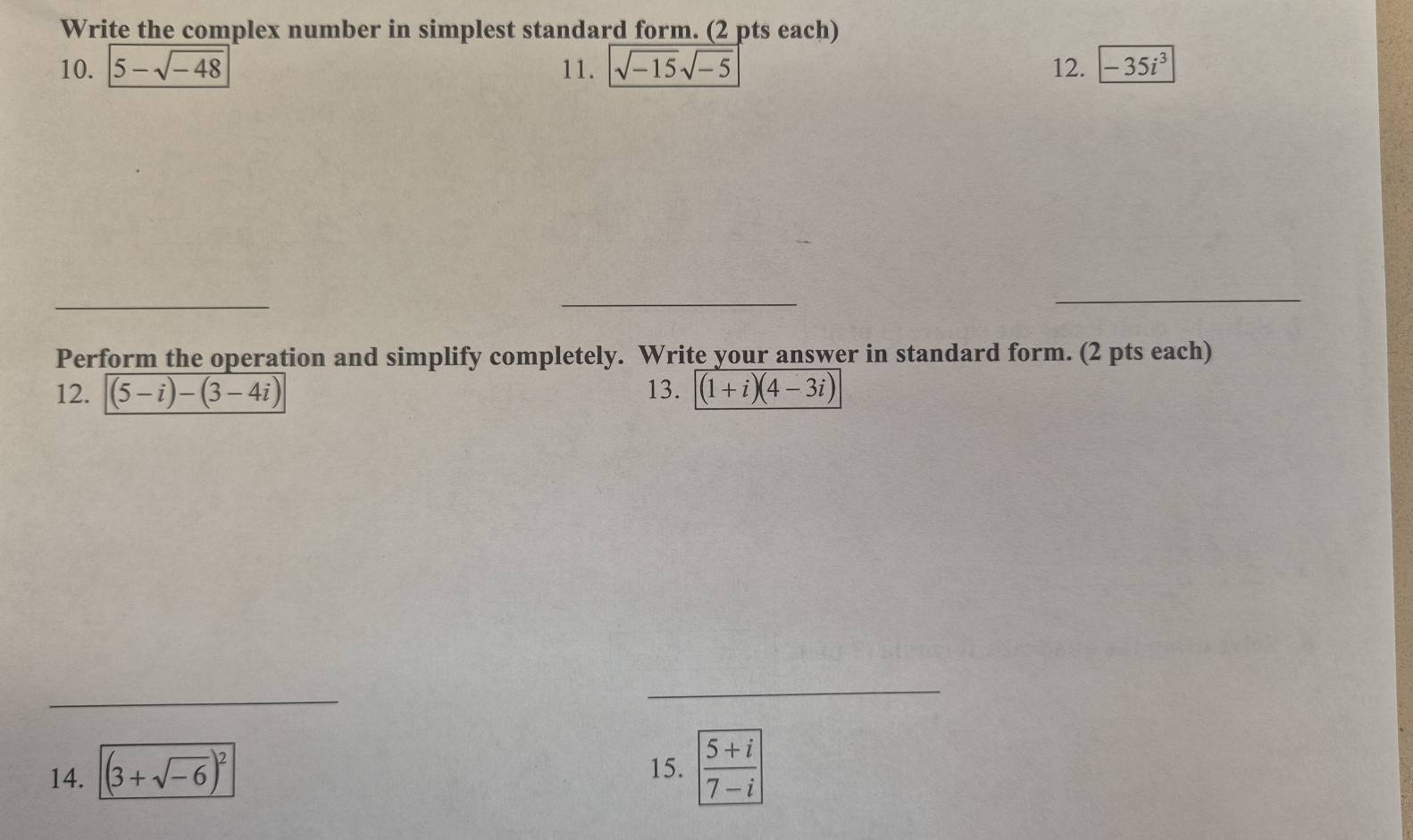 Write the complex number in simplest standard form. (2 pts each) 
10. 5-sqrt(-48) 11. sqrt(-15)sqrt(-5) 12. -35i^3
_ 
_ 
_ 
Perform the operation and simplify completely. Write your answer in standard form. (2 pts each) 
12. (5-i)-(3-4i) 13. (1+i)(4-3i)
_ 
_ 
14. (3+sqrt(-6))^2
15.  (5+i)/7-i 