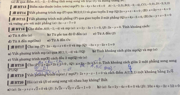 (α) đi qua điểm A(1;-2;-1) đồng thời song song với trục Ôy và đương tháng BC.
|equiv BT13|Diem 1 nào thuộc (nằm trên) mp(P):2x-4y+5z+6=0 A(-1;-2;5),B(2;-2;-4),C(1;-3;0),D(-2;3;2)
|equiv BT14|V Tiết phương trình mp (P) qua M(2;0;1) và giao tuyển 2mp(Q):2x+y+z-4=0; (R): x+2y+z-4=0
|equiv BT15 Viết phương trình mặt phầng (P) qua giao tuyến 2 mặt phẳng (Q):x+4y-5=0 , (R) 3x-y+z-2=0
và vuông góc với mặt phẳng (a) : 2x-z-7=0
 BT16 Cho điểm A(0;-1;-4) và mp(a):x+2y-3z+1=0,(f ):2x-y=0. Tính khoảng cách:
a) Từ A đến (a b) Từ gốc tọa độ O đến (a) e) Từ A đến (β)
d) Từ A đến mp(Oxz) e) Từ A dến Ox
|equiv B' r17 I homp(P): 2x-4y+z+6=0 và mp(Q):-3x+y-2z+1=0
a) Viết phương trình mp (α) qua M(1;1;-4) và l/(Q) b) Tính khoảng cách giữa mp(Q) và mp (α)
e) Viết phương trình mp(R) cách đều 2 mp(Q) va(a)
1: = BT18 Cho (P) -2z+1 =0, ,(Q): x+2y-2z+5=0 0. Tính khoảng cách giữa 2 mặt phẳng song song
(P),(Q)
≡BT19 | Viết phương (rình mp(α) ∥ mp(P):2x+y-z-1=0 và cách điểm A(1,2;1) một khoảng bằng 2sqrt(6)
# BT20 ┃ Hỏi (α) và (β) có song song với nhau hay không? Biết
a)(α): 3x-y+z+sqrt(2)=0 và (β): 3sqrt(2)x-sqrt(2)y+sqrt(2)z+1=0 b) (α): 5x+2y-4z+6=0 và (β): 10x+4y-2z+12=0