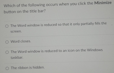 Which of the following occurs when you click the Minimize
button on the title bar?
The Word window is reduced so that it only partially fills the
screen.
Word closes.
The Word window is reduced to an icon on the Windows
taskbar.
The ribbon is hidden.