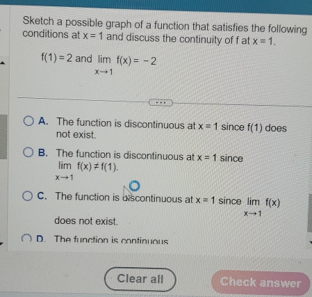 Sketch a possible graph of a function that satisfies the following
conditions at x=1 and discuss the continuity of f at x=1.
f(1)=2 and limlimits _xto 1f(x)=-2
A. The function is discontinuous at x=1 since f(1) does
not exist.
B. The function is discontinuous at x=1 since
limlimits _xto 1f(x)!= f(1).
C. The function is discontinuous at x=1 since limlimits _xto 1f(x)
does not exist.
D. The function is continuous
Clear all Check answer