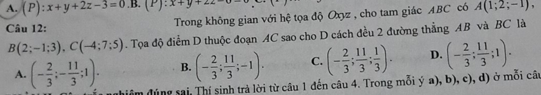 A. (P):x+y+2z-3=0.B. (P):x+y+2z= A(1;2;-1), 
Câu 12: Trong không gian với hệ tọa độ Oxyz , cho tam giác ABC có
B(2;-1;3), C(-4;7;5). Tọa độ điểm D thuộc đoạn AC sao cho D cách đều 2 đường thẳng AB và BC là
A. (- 2/3 ;- 11/3 ;1).
B. (- 2/3 ; 11/3 ;-1). C. (- 2/3 ; 11/3 ; 1/3 ). D. (- 2/3 ; 11/3 ;1). 
dhiệm đúng sai, Thí sinh trả lời từ câu 1 đến câu 4. Trong mỗi ý a), b), c), d) ở mỗi câu