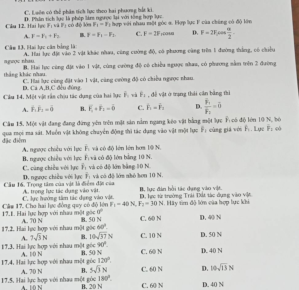 C. Luôn có thể phân tích lực theo hai phương bất kì.
D. Phân tích lực là phép làm ngược lại với tổng hợp lực.
Câu 12. Hai lực F_1 và F_2 có độ lớn F_1=F_2 hợp với nhau một góc α. Hợp lực F của chúng có độ lớn
A. F=F_1+F_2. B. F=F_1-F_2. C. F=2F_1 cosα D. F=2F_1cos  alpha /2 .
Câu 13. Hai lực cân bằng là:
A. Hai lực đặt vào 2 vật khác nhau, cùng cường độ, có phương cùng trên 1 đường thẳng, có chiều
ngược nhau.
B. Hai lực cùng đặt vào 1 vật, cùng cường độ có chiều ngược nhau, có phương nằm trên 2 đường
thắng khác nhau.
C. Hai lực cùng đặt vào 1 vật, cùng cường độ có chiều ngược nhau.
D. Cả A,B,C đều đúng.
Câu 14. Một vật rắn chịu tác dụng của hai lực vector F_1 và vector F_2 , đề vật ở trạng thái cân bằng thì
A. vector F_1.vector F_2=vector 0 B. vector F_1+vector F_2=vector 0 C. vector F_1=vector F_2 D. frac vector F_1vector F_2=vector 0
Câu 15. Một vật đang đang đứng yên trên mặt sản nằm ngang kéo vật bằng một lực vector F_1 có độ lớn 10 N, bỏ
qua mọi ma sát. Muốn vật không chuyển động thì tác dụng vào vật một lực vector F_2 cùng giá với vector F_1. Lực vector F_2 có
đặc điểm
A. ngược chiều với lực vector F_1 và có độ lớn lớn hơn 10 N.
B. ngược chiều với lực vector F_1 và có độ lớn bằng 10 N.
C. cùng chiều với lực vector F_1 và có độ lớn bằng 10 N.
D. ngược chiều với lực vector F_1 và có độ lớn nhỏ hơn 10 N.
Câu 16. Trọng tâm của vật là điểm đặt của
A. trọng lực tác dụng vào vật. B. lực đàn hồi tác dụng vào vật.
C. lực hướng tâm tác dụng vào vật. D. lực từ trường Trái Đất tác dụng vào vật.
Câu 17. Cho hai lực đồng quy có độ lớn F_1=40N,F_2=30N. Hãy tìm độ lớn của hợp lực khi
17.1. Hai lực hợp với nhau một góc 0^0
A. 70 N B. 50 N C. 60 N D. 40 N
17.2. Hai lực hợp với nhau một góc 60^0.
A. 7sqrt(3)N B. 10sqrt(37)N C. 10 N D. 50 N
17.3. Hai lực hợp với nhau một goc90°.
A. 10 N B. 50 N C. 60 N D. 40 N
17.4. Hai lực hợp với nhau một góc 120^0.
A. 70 N B. 5sqrt(3)N C. 60 N D. 10sqrt(13)N
17.5. Hai lực hợp với nhau một góc 180^0.
A. 10 N B. 20 N C. 60 N D. 40 N