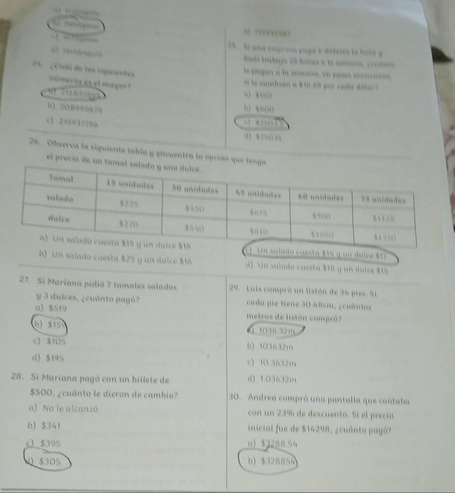 h) nénigono 0】 21803508？
v lgene 38. 31 una empreso poga é dálares la horo y
a) rectángulo
Radi trabaja 28 horas a la semana, ¿euánta
24. ¿Cuál de los siguientes
le pagan a la semana, en pesos mésicanos,
e e cambian a $16.69 por ca da déla 
números es el mayor ? 0) 8150
b) 208999879 0) 8000
c) 215937786
c ) 82B (1) 5
0) 825035
26. Observa la siguiente tabla y encuentra la opción que lenga
el precío de un tam
() Un salado cuesta $15 y un dulce $17
b) Un salado cuesta $25 y un dulce $16 d) Un salado cuesta $18 y un dulce $15
27. Si Mariana pídió 7 tamales salados 29. Luis compró un listón de 34 pies. Si
y 3 dulces. ¿cuánto pagó? cada pie tiene 30.48cm, ¿cuântos
a) $519 metros de listón compró?
0) 3150 ( 1036.32m
c) $105 b) 103632m
d) $195 c) 10.3632m
28. Si Mariana pagó con un billete de d) 1.03632m
$500, ¿cuánto le dieron de cambio? 30. Andrea compró una pantalla que contaba
a) No le alcanzó con un 23% de descuento. Sí el precio
b) $341 inicial fue de $14298, ¿cuánto pagó?
c) _ $395 0) $3288.54
4 $305 b) $328854