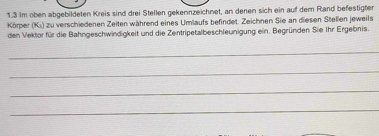 1.3 Im oben abgebildeten Kreis sind drei Stellen gekennzeichnet, an denen sich ein auf dem Rand befestigter 
Körper (K³) zu verschiedenen Zeiten während eines Umlaufs befindet. Zeichnen Sie an diesen Stellen jeweils 
den Vektor für die Bahngeschwindigkeit und die Zentripetalbeschleunigung ein. Begründen Sie Ihr Ergebnis. 
_ 
_ 
_ 
_