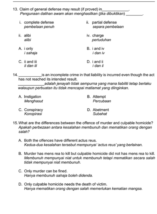 Claim of general defense may result (if proved) in_
Pengunaan dalihan awam akan menghasilkan (jika dibuktikan)_ .
i. complete defense ii. partial defense
pembelaan penuh separa pembelaan
ii. alibi iv. charge
alibi pertuduhan
A. i only B. i and iv
i sahaja i dan iv
C. ⅱand iii D. i and overleftrightarrow □ I
idan overline IH i dan vector U
14._ is an incomplete crime in that liability is incurred even though the act
has not reached its intended result.
_adalah jenayah tidak sempurna yang mana liabiliti tetap berlaku
walaupun perbuatan itu tidak mencapai matlamat yang diinginkan.
A. Instigation B. Attempt
Menghasut Percubaan
C. Conspiracy D. Abetment
Konspirasi Subahat
15.What are the differences between the offence of murder and culpable homicide?
Apakah perbezaan antara kesalahan membunuh dan mematikan orang dengan
salah?
A. Both the offences have different actus reus.
Kedua-dua kesalahan tersebut mempunyai ‘actus reus’yang berlainan.
B. Murder has mens rea to kill but culpable homicide did not has mens rea to kill.
Membunuh mempunyai niat untuk membunuh tetapi mematikan secara salah
tidak mempunyai niat membunuh.
C. Only murder can be fined.
Hanya membunuh sahaja boleh didenda.
D. Only culpable homicide needs the death of victim.
Hanya mematikan orang dengan salah memerlukan kematian mangsa.