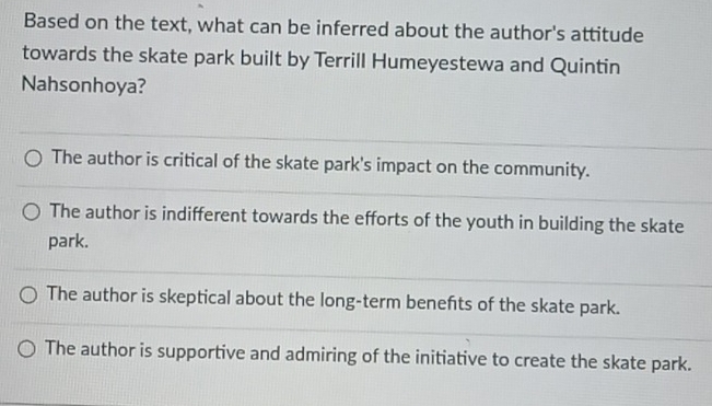 Based on the text, what can be inferred about the author's attitude
towards the skate park built by Terrill Humeyestewa and Quintin
Nahsonhoya?
The author is critical of the skate park's impact on the community.
The author is indifferent towards the efforts of the youth in building the skate
park.
The author is skeptical about the long-term benefits of the skate park.
The author is supportive and admiring of the initiative to create the skate park.