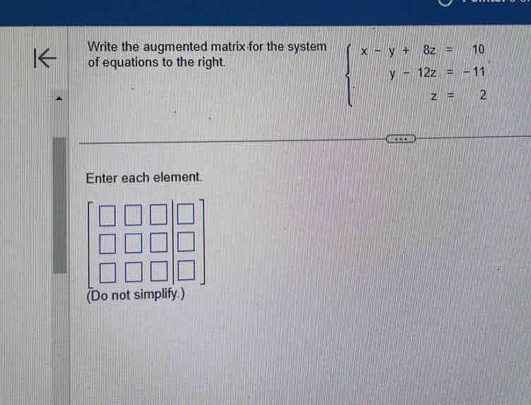 Write the augmented matrix for the system 
of equations to the right.
beginarrayl x-y+8z=10 y-12z=-11 z=2endarray.
Enter each element. 
(Do not simplify.)