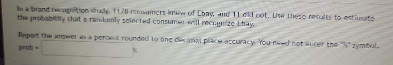 In a brand recognition study, 1178 consumers knew of Ebay, and 11 did not. Use these results to estimate 
the probability that a randomly selected consumer will recognize Ebay. 
Report the answer as a percent rounded to one decimal place accuracy. You need not enter the^(11)/_0^(11) symbol. 
prot =□ %