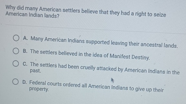 Why did many American settlers believe that they had a right to seize
American Indian lands?
A. Many American Indians supported leaving their ancestral lands.
B. The settlers believed in the idea of Manifest Destiny.
C. The settlers had been cruelly attacked by American Indians in the
past.
D. Federal courts ordered all American Indians to give up their
property.