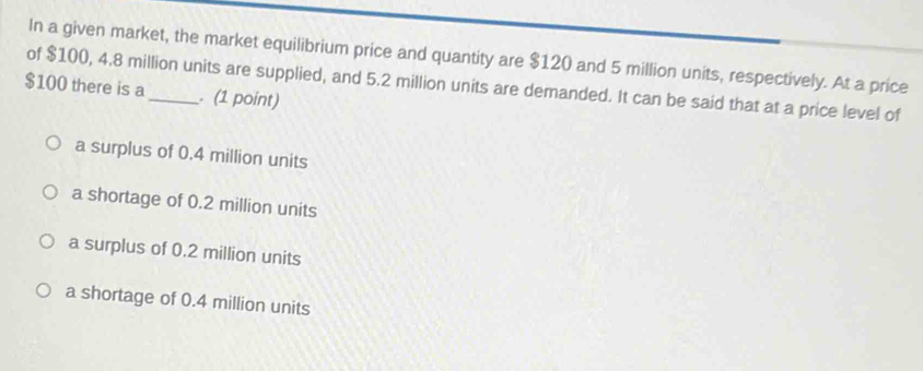 In a given market, the market equilibrium price and quantity are $120 and 5 million units, respectively. At a price
of $100, 4.8 million units are supplied, and 5.2 million units are demanded. It can be said that at a price level of
$100 there is a_ . (1 point)
a surplus of 0.4 million units
a shortage of 0.2 million units
a surplus of 0.2 million units
a shortage of 0.4 million units