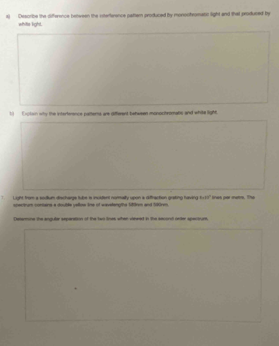 Describe the difference between the interference pattern produced by monochromatic light and that produced by 
white light. 
b) Explain why the interference patterns are different between monochromatic and white light. 
7. Light from a sodlum discharge tube is incident normally upon a diffraction grating having 8* 10^5 lines per metre. The 
spectrum contains a double yellow line of wavelengths 589nm and 590nm. 
Determine the angular separation of the two lines when viewed in the second order spectrum,