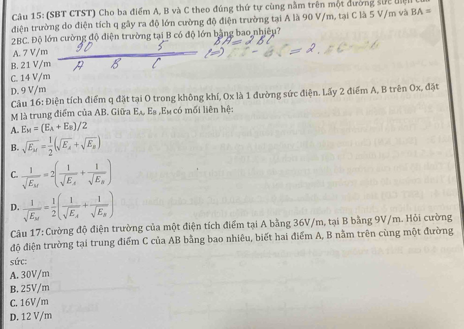 (SBT CTST) Cho ba điểm A, B và C theo đúng thứ tự cùng nằm trên một đường sực điệi
điện trường do điện tích q gây ra độ lớn cường độ điện trường tại A là 90 V/m, tại C là 5 V/m và BA=
2BC. Độ lớn cường độ điện trường tại B có độ lớn bằng bao nhiêu?
A. 7 V/m
B. 21 V/m
C. 14 V/m
D. 9 V/m
Câu 16: Điện tích điểm q đặt tại O trong không khí, Ox là 1 đường sức điện. Lấy 2 điểm A, B trên Ox, đặt
M là trung điểm của AB. Giữa E_A,E_B ,E_M có mối liên hệ:
A. E_M=(E_A+E_B)/2
B. sqrt(E_M)= 1/2 (sqrt(E_A)+sqrt(E_B))
C. frac 1sqrt(E_M)=2(frac 1sqrt(E_A)+frac 1sqrt(E_B))
D. frac 1sqrt(E_M)= 1/2 (frac 1sqrt(E_A)+frac 1sqrt(E_B))
Câu 17: Cường độ điện trường của một điện tích điểm tại A bằng 36V/m, tại B bằng 9V/m. Hỏi cường
độ điện trường tại trung điểm C của AB bằng bao nhiêu, biết hai điểm A, B nằm trên cùng một đường
sức:
A. 30V/m
B. 25V/m
C. 16V/m
D. 12 V/m