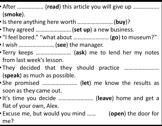 After _(read) this article you will give up_ 
(smoke). 
Is there anything here worth _(buy)? 
They agreed _(set up) a new business. 
“I feel bored.” “what about _(go) to museum?” 
I wish _(see) the manager. 
Terry keeps _(ask) me to lend her my notes 
from last week’s lesson. 
They decided that they should practice_ 
(speak) as much as possible. 
She promised _(let) me know the results as 
soon as they came out. 
It's time you decide _(leave) home and get a 
flat of your own, Alex. 
Excuse me, but would you mind ..... (open) the door for 
me?