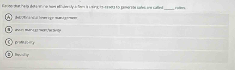 Ratios that help determine how efficiently a firm is using its assets to generate sales are called_ ratios.
A debt/financial leverage management
B asset management/activity
C profitability
Dliquidity