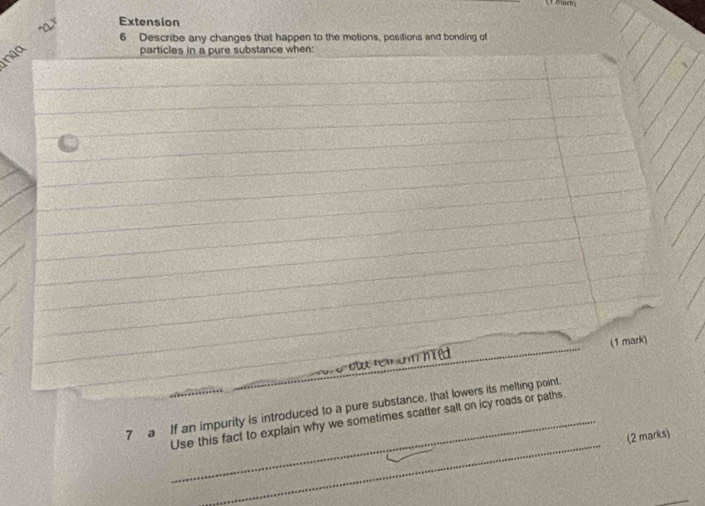 mars 
~ax Extension 
6 Describe any changes that happen to the motions, positions and bonding of 
nga 
particles in a pure substance when: 
r e o te n am h t ed (1 mark) 
_ 
7 a If an impurity is introduced to a pure substance, that lowers its melting point. 
_Use this fact to explain why we sometimes scatter salt on icy roads or paths 
(2 marks) 
_