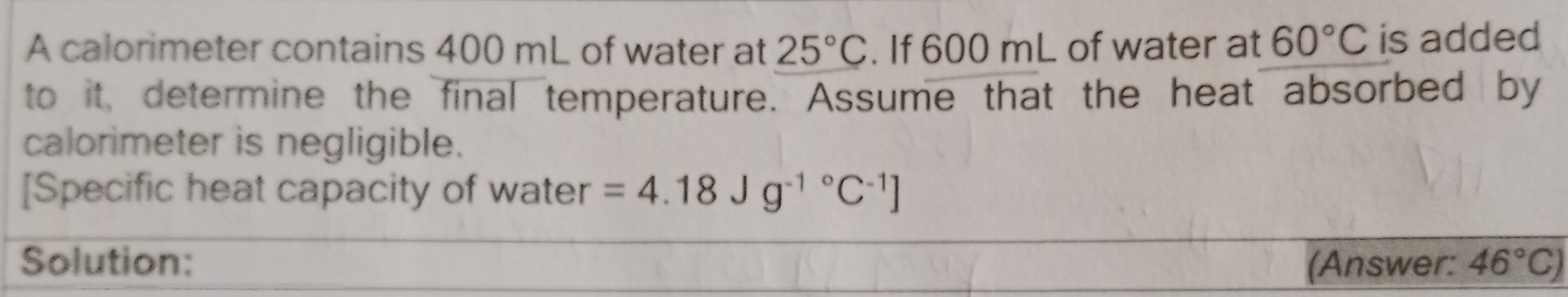 A calorimeter contains 400 mL of water at 25°C. If 600 mL of water at 60°C is added 
to it, determine the final temperature. Assume that the heat absorbed by 
calorimeter is negligible. 
[Specific heat capacity of water =4.18Jg^((-1)°C^-1)]
Solution: (Answer: 46°C)