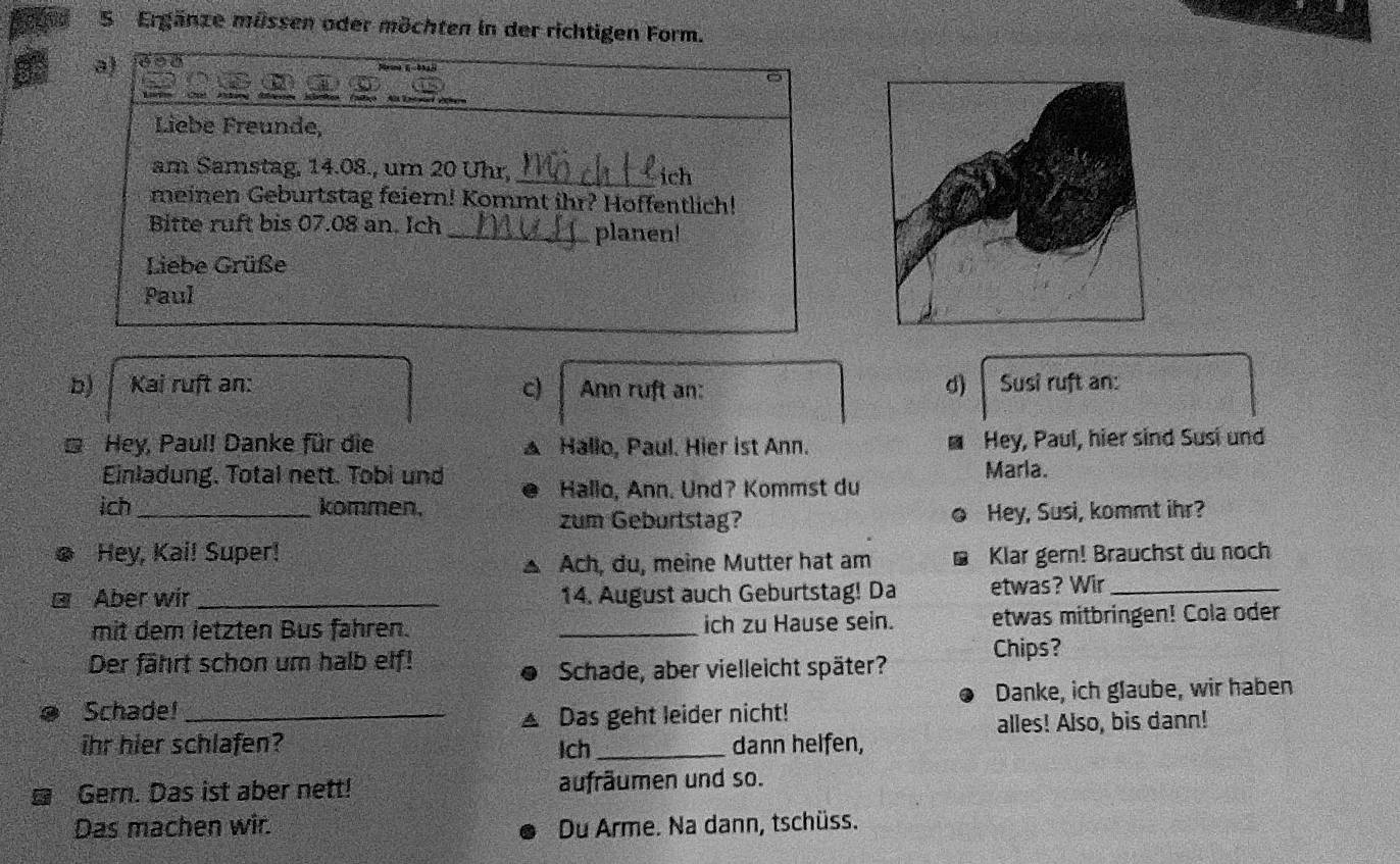 Ergänze müssen oder möchten in der richtigen Form. 
a) 
Liebe Freunde, 
am Samstag, 14.08., um 20 Uhr,_ 
ich 
meinen Geburtstag feiern! Kommt ihr? Hoffentlich! 
Bitte ruft bis 07.08 an. Ich _planen! 
Liebe Grüße 
Paul 
b) Kai ruft an: c) Ann ruft an: d) Susi ruft an: 
* Hey, Paul! Danke für die Hallo, Paul. Hier ist Ann. Hey, Paul, hier sind Susi und 
7 
a 
Einladung. Total nett. Tobi und Marla. 
Hallo, Ann. Und? Kommst du 
ich_ kommen. Hey, Susi, kommt ihr? 
zum Geburtstag? 
Hey, Kai! Super! Klar gern! Brauchst du noch 
Ach, du, meine Mutter hat am 
Aber wir _14. August auch Geburtstag! Da etwas? Wir_ 
mit dem letzten Bus fahren. _ich zu Hause sein. etwas mitbringen! Cola oder 
Der fährt schon um halb elf! 
Chips? 
Schade, aber vielleicht später? 
Schade! _Danke, ich glaube, wir haben 
Das geht leider nicht! 
ihr hier schlafen? Ich _dann helfen, alles! Also, bis dann! 
Gern. Das ist aber nett! aufräumen und so. 
Das machen wir. Du Arme. Na dann, tschüss.