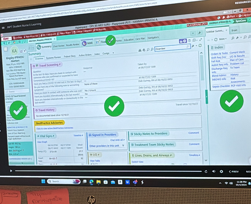 n12IframeContamer.aspx?aicr_sid=AICCVBy16aRKInWQ5wdsnX0ledDS9etvOpExXw6WmDBpxNI&aicc_url=https://orlandohealth.csod.com/LMS/scorm/aicc.aspx
RESOURCES
。 x
INPT Student Nurse E-Learning
PLAYGROUND PLY HAMNAH-IPRNEDU A. EpicCaro  
6 Hyperspace - DPH B5 MED SURG - Playground (PLY) - HANNAH-IPRNEDU A.
Zoio-  S ontate #Palrd Lesice  I 0 tracl Board E Satus Board | E Chmical Caloulator P.My Reporta 0 》  Print。D Log Out
Navigators Sidebar Summ...
Brain
13 ⑦ B    
( 49 φ Abertam, Kingsley IPRNEDU 
Summary Chart Review  Results Review 13°Flow Notes Education Care Plan
MAR
KA
H Overview 
Kingsley-IPRNEDU Summary
Abertam Overvieus Systems Review Petient Stary Active Orders ndex Casign
MIN 319000262 
Marle 33 juos, 11/22/1909 Travel Screening #
Bn0 TRN IPCD Med Surg Taken by
Cur Location: TRN Master Panerit Pool Hoom Question In the last 10 days, have you been in contact with Response at 06/17/22 1309
at 05/17/22 1309 
Cone FULL (no ACP docs) someone who was confirmed or suspected to have
CSh, 100002)46288 Coronavinus/COVID 197
Deb Gurney, RN at 06/16/22 D953 
HkR: 1000901062D4 Have you had a COVID-19 viral test in the last 10 days? — None of these
Deb Gurney. RN at 06/16/22 0953 
O Sgm Do you have any of the following new or worsening
Nó 
symptoms?
COVIO-19: Travel Screened Have you been in contact with someone who was sick? No / Unsure
6/16/2022 Have you triveed intarationally in the last month? Deb Gurney, RN at 06/16/22 0953
Have you brveled internationally or domestically in the  - at 06/17/22 1309
lest month?
Travel since 12/19/21
Travel History
, No documented travel since 12/19/21
Pslten Esra    béract
Callecion Unt BestPractice Advisories
4241(180: 8/16/280(2 (1 (3) Cluck to view active BestPractice Advisones
Pasient Class: Inpatient
Loee of Cann Med Surg Timeline ₹  Signed In Providers & Sticky Notes to Providers Comment
Puerpersé sepais eithout acute organ dysfuncton
Vital Signs ₹
Chat With All ₹
Last 63. 952 kg Viea Graph 06/16 0700 06/17 0700 Most Other providers in this unit  Treatment Team Sticky Notes Comment
Heigrz: 188 os
BM 26.95 kg=" 1 Temp ("C) 06/17 0659 05/17 1309 Recent
37.6-39 37.7
Bk 22] = (99.9)  1/0 4 * Lines, Drains, and Airways Timeline 
ACDDIESLE OSERS (R-) Heart Ruste 64-125! 92 View Table Saitch View
[a17 1
くPREV NE)
Q Search 11:28 PM
10/4/202