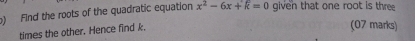 ) Find the roots of the quadratic equation x^2-6x+k=0 given that one root is three 
times the other. Hence find k. 
(07 marks)