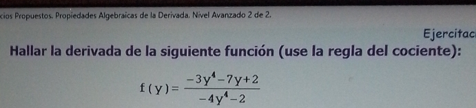 cios Propuestos. Propiedades Algebraicas de la Derivada. Nível Avanzado 2 de 2. 
Ejercitac 
Hallar la derivada de la siguiente función (use la regla del cociente):
f(y)= (-3y^4-7y+2)/-4y^4-2 