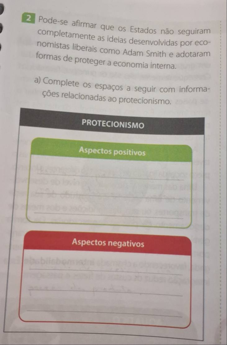 Pode-se afirmar que os Estados não seguiram 
completamente as ideias desenvolvidas por eco- 
nomistas liberais como Adam Smith e adotaram 
formas de proteger a economia interna. 
a) Complete os espaços a seguir com informa- 
ções relacionadas ao protecionismo. 
PROTECIONISMO 
Aspectos positivos 
_ 
_ 
_ 
Aspectos negativos 
_ 
_ 
_