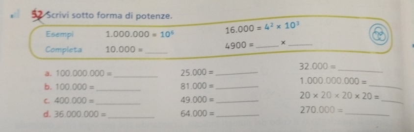 Scrivi sotto forma di potenze. 
Esempi 1.000.000=10^6
16.000=4^2* 10^3
Completa 10.000= _
4900= _x_
32.000=
a. 100.000.000= _ 25.000= _ 
_ 
_
1.000.000.000=
b. 100.000= _ 81.000= _ 
C. 400.000= _ 49.000= _ 
_
20* 20* 20* 20=
d. 36,000,000= _ 64.000= _ 
_
270.000=