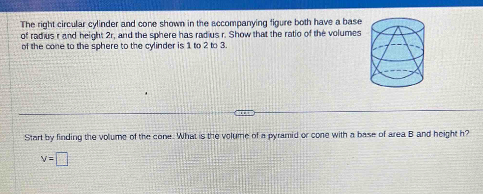 The right circular cylinder and cone shown in the accompanying figure both have a base 
of radius r and height 2r, and the sphere has radius r. Show that the ratio of the volumes 
of the cone to the sphere to the cylinder is 1 to 2 to 3. 
Start by finding the volume of the cone. What is the volume of a pyramid or cone with a base of area B and height h?
v=□