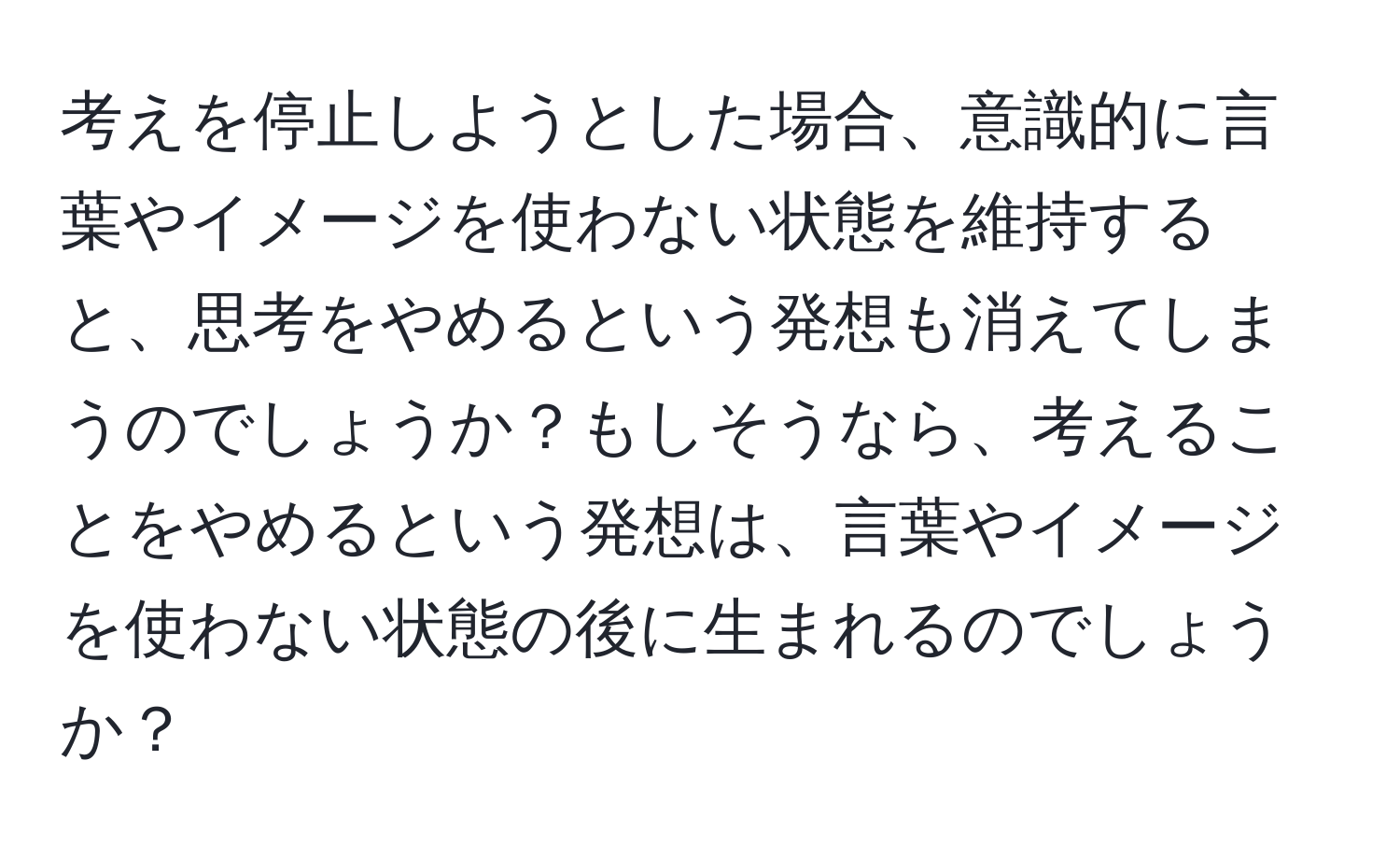 考えを停止しようとした場合、意識的に言葉やイメージを使わない状態を維持すると、思考をやめるという発想も消えてしまうのでしょうか？もしそうなら、考えることをやめるという発想は、言葉やイメージを使わない状態の後に生まれるのでしょうか？