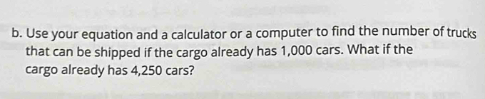 Use your equation and a calculator or a computer to find the number of trucks 
that can be shipped if the cargo already has 1,000 cars. What if the 
cargo already has 4,250 cars?