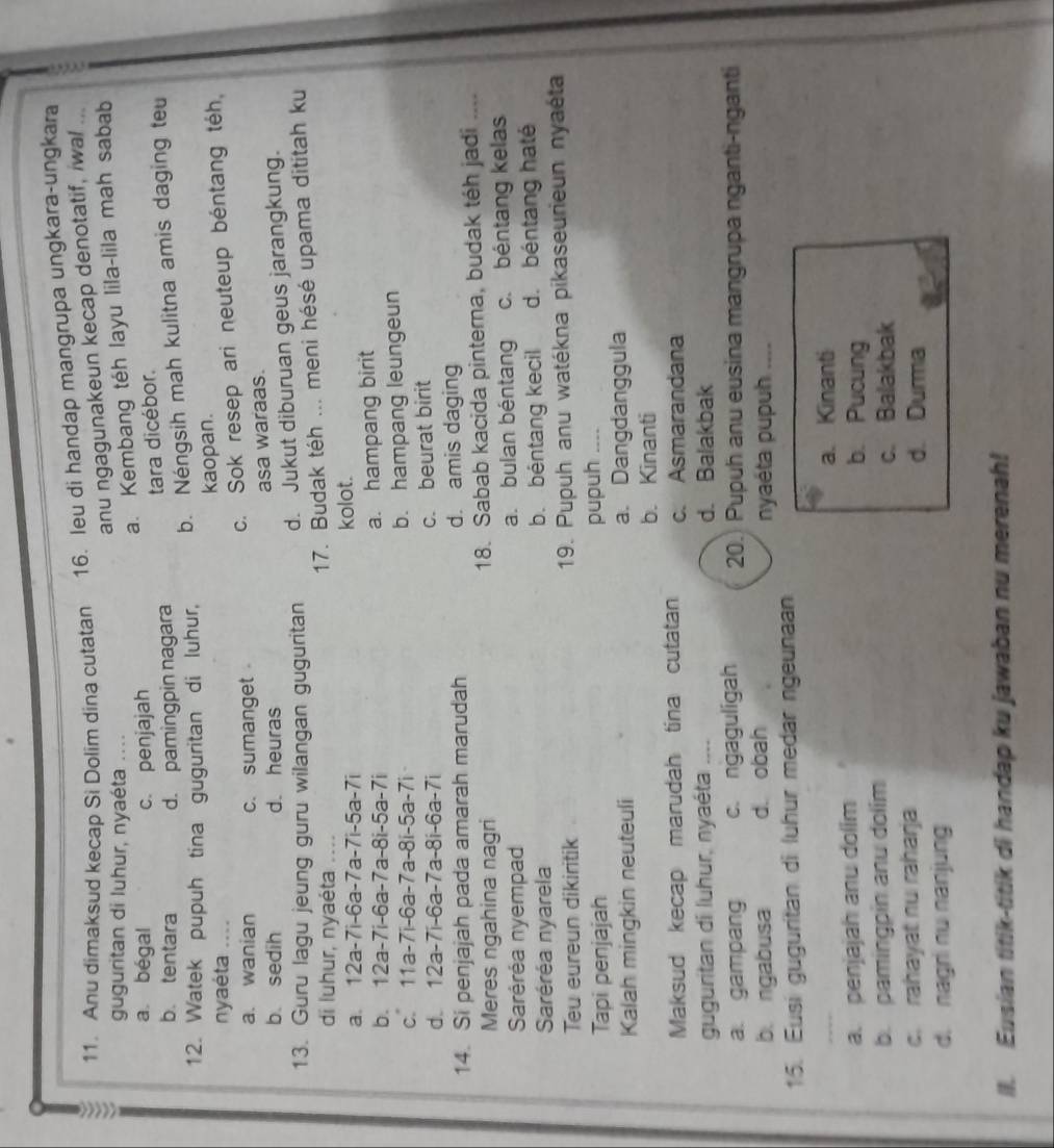 Anu dimaksud kecap Si Dolim dina cutatan 16. leu di handap mangrupa ungkara-ungkara
anu ngagunakeun kecap denotatif, iwal ...
guguritan di luhur, nyaéta ....
a. Kembang téh layu lila-lila mah sabab
a bégal c. penjajah
tara dicébor.
b. tentara d. pamingpin nagara
12. Watek pupuh tina guguritan di luhur, b. Néngsih mah kulitna amis daging teu
nyaéta .... kaopan.
a. wanian c.sumanget
c. Sok resep ari neuteup béntang téh
b. sedih d. heuras asa waraas.
13. Guru lagu jeung guru wilangan guguritan d. Jukut diburuan geus jarangkung.
di luhur, nyaéta ....
17. Budak téh ... meni hésé upama dititah ku
a 12a-7i-6a-7a-7i-5a-7i kolot.
b. 12a-7i-6a-7a-8i-5a-7i a. hampang birit
c 11a-7i-6a-7a-8i-5a-7i b. hampang leungeun
d. 12a-7i-6a-7a-8i-6a-7i c. beurat birit
14. Si penjajah pada amarah marudah d. amis daging
Meres ngahina nagri 18. Sabab kacida pinterna, budak téh jadi ..、
Saréréa nyempad a. bulan béntang c. béntang kelas
Saréréa nyarela b. béntang kecil d. béntang haté
Teu eureun dikiritik  19. Pupuh anu watékna pikaseurieun nyaéta
Tapi penjajah pupuh ....
Kalah mingkin neuteuli a. Dangdanggula
b. Kinanti
Maksud kecap marudah tina cutatan c. Asmarandana
guguritan di luhur, nyaéta .... d. Balakbak
a. gampang c. ngaguligah 20. Pupuh anu eusina mangrupa nganti-nganti
b. ngabusa d. obah nyaéta pupuh ....
15. Eusi guguritan di luhur medar ngeunaan
a. Kinanti
a. penjajah anu dolim b. Pucung
b. pamingpin anu dolim
c. Balakbak
c. rahayat nu raharja d. Durma
d. nagri nu nanjung
II. Eusian titik-titik di handap ku jawaban nu merenah!