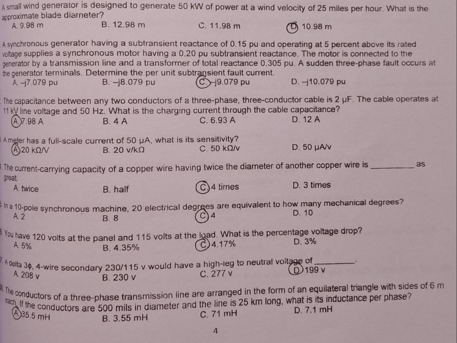 A small wind generator is designed to generate 50 kW of power at a wind velocity of 25 miles per hour. What is the
approximate blade diarneter?
A. 9.98 m B. 12.98 m C. 11.98 m D 10.98 m
A synchronous generator having a subtransient reactance of 0.15 pu and operating at 5 percent above its rated
voltage supplies a synchronous motor having a 0.20 pu subtransient reactance. The motor is connected to the
generator by a transmission line and a transformer of total reactance 0.305 pu. A sudden three-phase fault occurs at
the generator terminals. Determine the per unit subtransient fault current.
A. -j7.079 pu B. -j8.079 pu C.  j9.079 pu D. -j10.079 pu
The capacitance between any two conductors of a three-phase, three-conductor cable is 2 μF. The cable operates at
11ky line voltage and 50 Hz. What is the charging current through the cable capacitance?
(A)7.98 A B. 4 A C. 6.93 A D. 12 A
A meter has a full-scale current of 50 μA, what is its sensitivity?
A20 kΩ/ B. 20 v/kΩ C. 50 kΩ/v D. 50 μA/v
The current-carrying capacity of a copper wire having twice the diameter of another copper wire is_ as
great.
A. twice B. half C)4 times D. 3 times
na 10-poie synchronous machine, 20 electrical degrees are equivalent to how many mechanical degrees?
A. 2 B. 8 C)4 D. 10
You have 120 volts at the panel and 115 volts at the load. What is the percentage voltage drop?
A. 5% C)4.17% D. 3%
B. 4.35%
A deita 3φ, 4-wire secondary 230/115 v would have a high-leg to neutral voltage of_ .
A. 208 v
B. 230 v C. 277 v D199 v
. The conductors of a three-phase transmission line are arranged in the form of an equilateral triangle with sides of 6 m
each. If the conductors are 500 mils in diameter and the line is 25 km long, what is its inductance per phase?
A 35.5 mH B. 3.55 mH C. 71 mH D. 7.1 mH
A