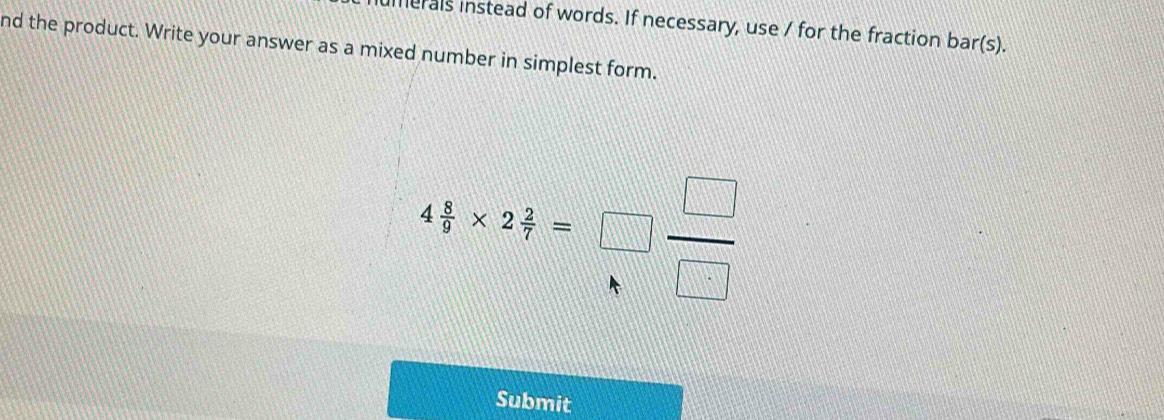 umerals instead of words. If necessary, use / for the fraction bar(s). 
nd the product. Write your answer as a mixed number in simplest form.
4 8/9 * 2 2/7 =□  □ /□  
Submit