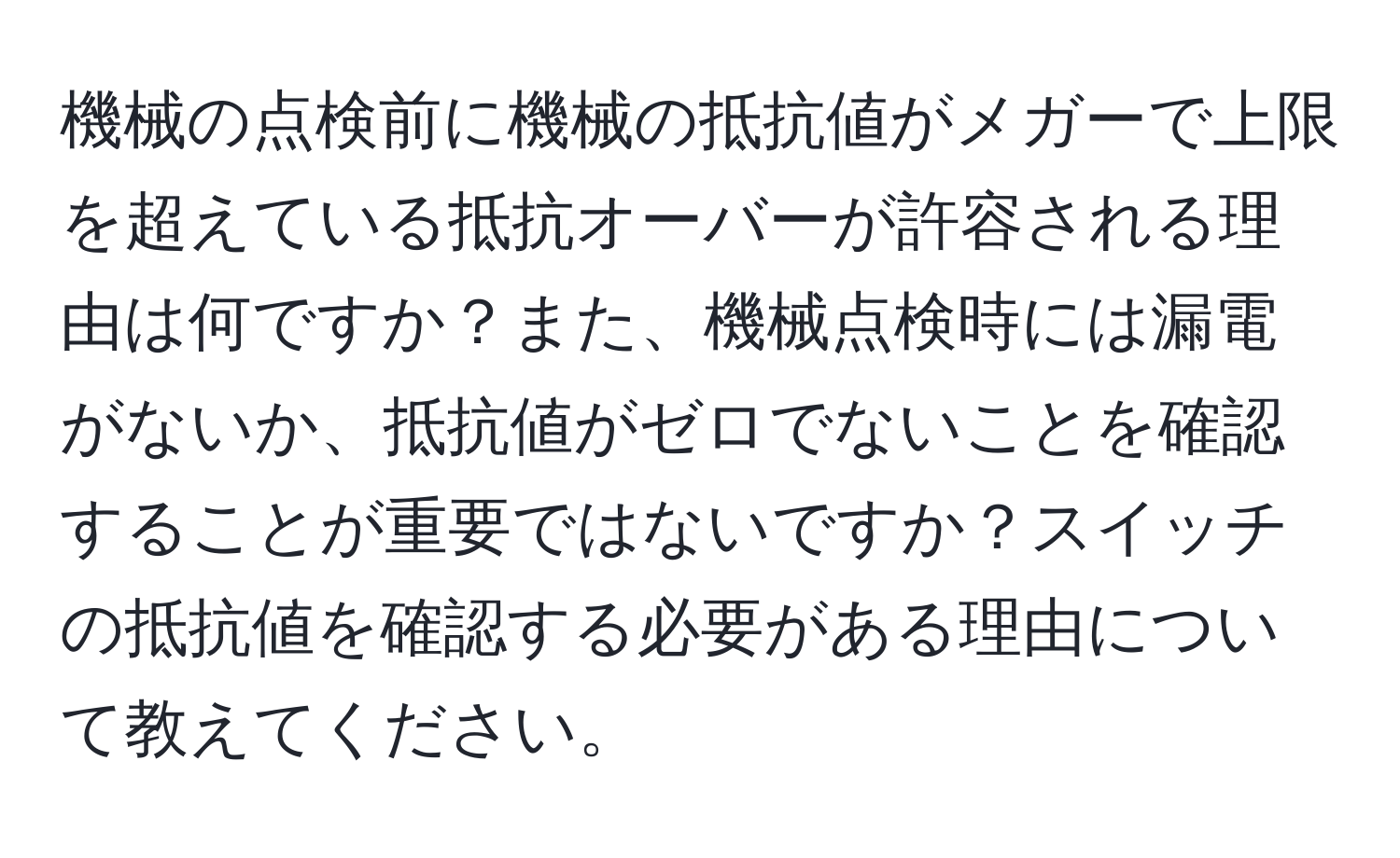 機械の点検前に機械の抵抗値がメガーで上限を超えている抵抗オーバーが許容される理由は何ですか？また、機械点検時には漏電がないか、抵抗値がゼロでないことを確認することが重要ではないですか？スイッチの抵抗値を確認する必要がある理由について教えてください。