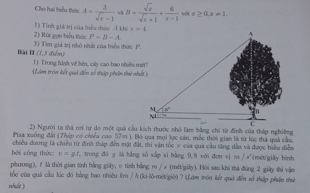 Cho hai biểu thức A= 3/sqrt(x)-1  và B= sqrt(x)/sqrt(x)+1 + 6/x-1  với x≥ 0,x!= 1.
1) Tính giá trị của biểu thức A khi x=4.
2) Rút gọn biểu thức P=B-A.
3) Tìm giá trị nhỏ nhất của biều thức P.
Bài II (1,5 điểm)
1) Trong hình vẽ bên, cây cao bao nhiêu mét?
(Làm tròn kết quả đến số thập phân thứ nhất.)
Pisa xuống đất (Tháp có chiều cao 57m ). Bỏ qua mọi lực cản, mốc thời gian là từ lúc thả quả cầu,
chiều dương là chiều từ đinh tháp đến mặt đất, thì vận tốc v của quả cầu tăng dần và được biểu diễn
bởi công thức: v=g.t 5, trong đó g là hằng số xấp xỉ bằng 9,8 với đơn vị m/s^2 (mét/giây bình
phương), t là thời gian tính bằng giây, v tính bằng m / s (mét/giây). Hỏi sau khi thả đúng 2 giây thì vận
tốc của quả cầu lúc đó bằng bao nhiêu km / h (ki-lô-mét/giờ) ? (Làm tròn kết quả đến số thập phân thứ
nhất.)