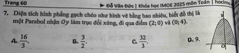 Trang 60
Đỗ Văn Đức| Khóa học IMOE 2025 môn Toán | hocimo
7. Diện tích hình phẳng gạch chéo như hình vẽ bằng bao nhiêu, biết đồ thị là 
một Parabol nhận Oy làm trục đối xứng, đi qua điểm (2;0) và (0;4).
A.  16/3 . B.  3/2 . C.  32/3 . D. 9.