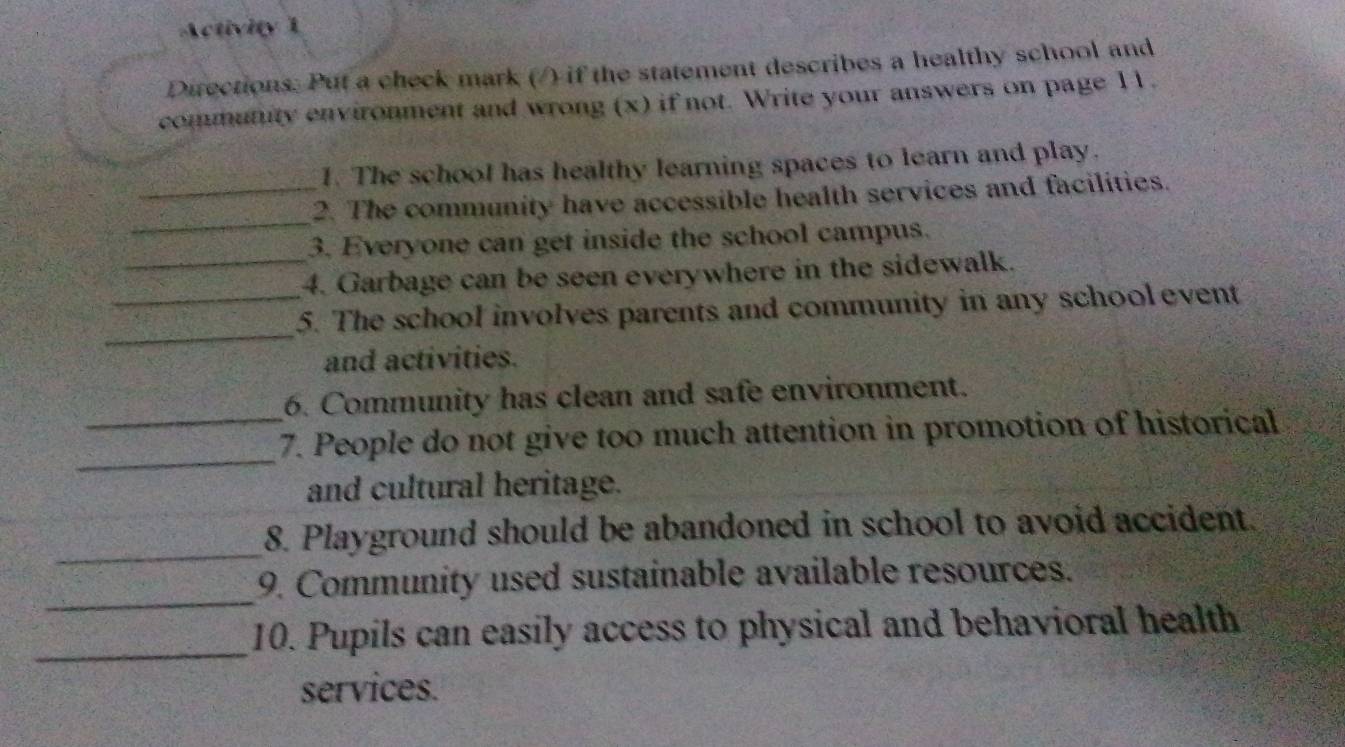 Activity 1 
Directions. Put a check mark (/) if the statement describes a healthy school and 
community environment and wrong (x) if not. Write your answers on page 11. 
1. The school has healthy learning spaces to learn and play. 
_ 
_2. The community have accessible health services and facilities. 
_ 
3. Everyone can get inside the school campus. 
4. Garbage can be seen everywhere in the sidewalk. 
_ 
_5. The school involves parents and community in any school event 
and activities. 
6. Community has clean and safe environment. 
_ 
_7. People do not give too much attention in promotion of historical 
and cultural heritage. 
_ 
8. Playground should be abandoned in school to avoid accident. 
_ 
9. Community used sustainable available resources. 
_10. Pupils can easily access to physical and behavioral health 
services.