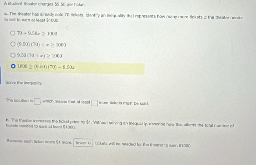 A student theater charges $9.50 per ticket. 
a. The theater has already sold 70 tickets. Identify an inequality that represents how many more tickets æ the theater needs 
to sell to ear at least $1000.
70+9.50x≥ 1000
(9.50)(70)+x≥ 1000
9.50(70+x)≥ 1000
1000≥ (9.50)(70)+9.50x
Solve the inequality. 
The solution is □ which means that at least □ more tickets must be sold. 
b. The theater increases the ticket price by $1. Without solving an inequality, describe how this affects the total number of 
tickets needed to earn at least $1000. 
Because each ticket costs $1 more, fewer ○ tickets will be needed for the theater to earn $1000.