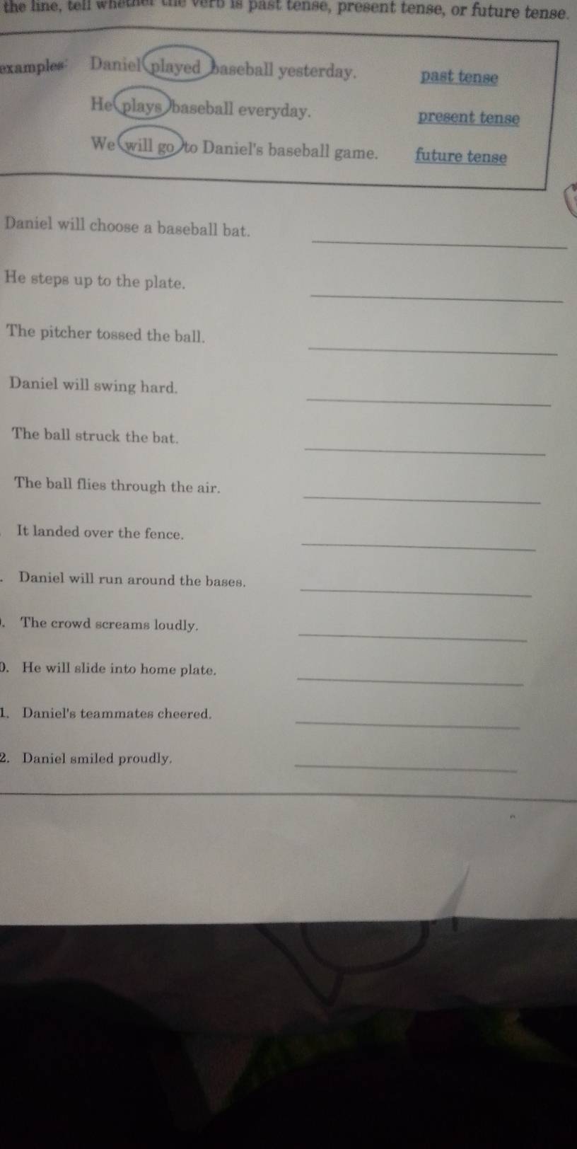 the line, tell whether the verb is past tense, present tense, or future tense.
examples Daniel played baseball yesterday. past tense
He plays baseball everyday. present tense
We will go to Daniel's baseball game. future tense
_
Daniel will choose a baseball bat.
_
He steps up to the plate.
_
The pitcher tossed the ball.
_
Daniel will swing hard.
_
The ball struck the bat.
_
The ball flies through the air.
_
It landed over the fence.
_
. Daniel will run around the bases.
_
. The crowd screams loudly.
_
. He will slide into home plate.
_
1. Daniel's teammates cheered.
2. Daniel smiled proudly._