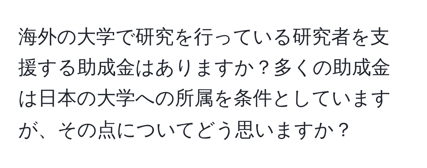 海外の大学で研究を行っている研究者を支援する助成金はありますか？多くの助成金は日本の大学への所属を条件としていますが、その点についてどう思いますか？