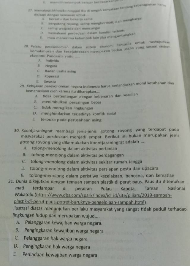 memilih kelompok belajar bertasarkan le
27. Memaknai Mineke hunogol (ko di tengah kenyataan tentang keberagamaw har o 
disikapi đengan kemauan untuk..
A. bersatu dan bekerja sama
8 bergotong royong, saling menghormani, dan menghargai
C  saling waspada dan mencurigal
D. memahami perbedaan dalam kondisi tertentu
E  mau menerima kelompok lain jika menguntungkan
28. Pelaku perekonomian dalam sistem ekonomí Pancasíla untuk mewujudkan
kemakmuran dan kesejahteraan merupakan badan usaha yang sesuai sistem
ekonomi Pancasila yaitu ..=.
A Individu
B. Negara
C. Badan usaha asing
D. Koperasi
E. Swasta
29. Kebijakan perekonomian negara Indonesia harus berlandaskan moral ketuhanan dan
kemanusiaan oleh karena itu diharapkan....
A. tidak bertentangan dengan kebenaran dan keadilan
B. menimbulkan persaingan bebas
C. tidak merugikan lingkungan
D. menghindarkan terjadinya konflik sosial
E. terbuka pada perusahaan asing
30. Koentjaraningrat membagi jenis-jenis gotong royong yang terdapat pada
masyarakat perdesaan menjadi empat. Berikut ini bukan merupakan jenis
gotong royong yang dikemukakan Koentjaraningrat adalah ....
A. tolong-menolong dalam aktivitas pertanian
B. tolong-menolong dalam aktivitas perdagangan
C. tolong-menolong dalam aktivitas sekitar rumah tangga
D. tolong-menolong dalam aktivitas persiapan pesta dan upacara
E. tolong-menolong dalam peristiwa kecelakaan, bencana, dan kematian
31. Dunia dikejutkan dengan temuan sampah plastik di perut paus. Paus itu ditemukan
mati terdampar di perairan Pulau Kapota, Taman Nasional
Wakatobi.(https://www.dbs.com/spark/index/id id/site/pillars/2019-sampah-
plastik-di-perut-paus-potret-buruknya-pengelolaan-sampah.html)
Ilustrasi diatas menunjukan perilaku masyarakat yang sangat tidak peduli terhadap
lingkungan hidup dan merupakan wujud....
A. Pelanggaran kewajiban warga negara.
B. Pengingkaran kewajiban warga negara
C. Pelanggaran hak warga negara
D. Pengingkaran hak warga negara
E. Peniadaan kewajiban warga negara