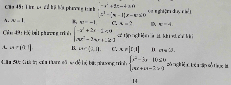 Tìm m để hệ bất phương trình beginarrayl -x^2+5x-4≥ 0 x^2-(m-1)x-m≤ 0endarray. có nghiệm duy nhất.
A. m=1. B. m=-1. C. m=2. D. m=4. 
* Câu 49: Hệ bất phương trình beginarrayl -x^2+2x-2<0 mx^2-2mx+1≥ 0endarray. có tập nghiệm là R khi và chỉ khi
A. m∈ (0;1]. B. m∈ (0;1). C. m∈ [0;1]. D. m∈ varnothing. 
Câu 50: Giá trị của tham số m để hệ bất phương trình beginarrayl x^2-3x-10≤ 0 mx+m-2>0endarray. có nghiệm trên tập số thực là
14