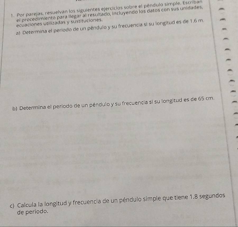 Por parejas, resuelvan los siguientes ejercicios sobre el péndulo simple. Escriban 
el procedimiento para llegar al resultado, incluyendo los datos con sus unidades, 
ecuaciones utilizadas y sustituciones. 
a) Determina el periodo de un péndulo y su frecuencia si su longitud es de 1.6 m. 
b) Determina el periodo de un péndulo y su frecuencia si su longitud es de 65 cm. 
c) Calcula la longitud y frecuencia de un péndulo simple que tiene 1.8 segundos 
de periodo.