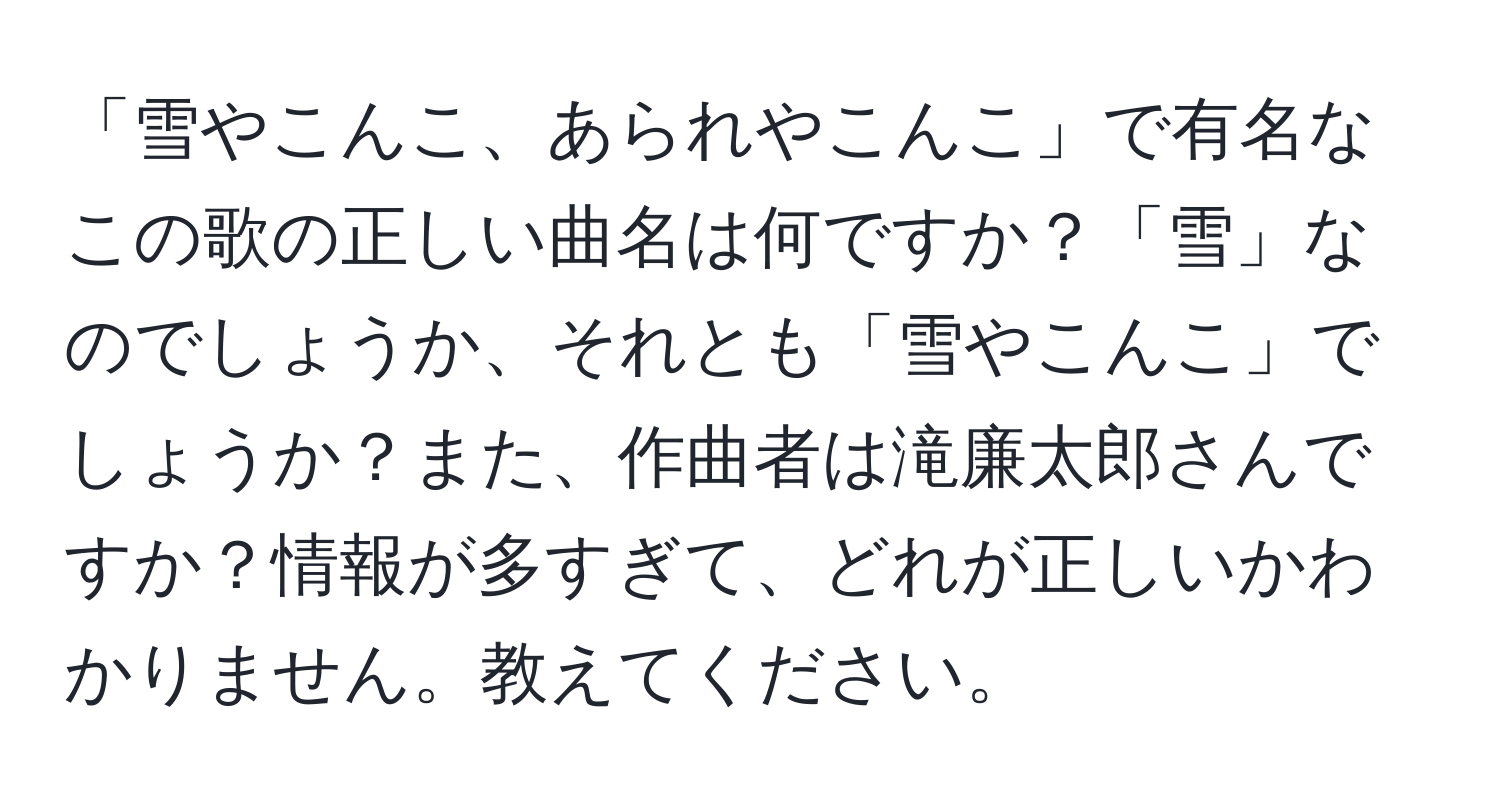 「雪やこんこ、あられやこんこ」で有名なこの歌の正しい曲名は何ですか？「雪」なのでしょうか、それとも「雪やこんこ」でしょうか？また、作曲者は滝廉太郎さんですか？情報が多すぎて、どれが正しいかわかりません。教えてください。