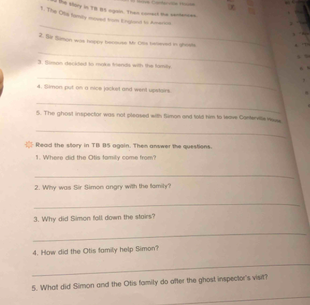 leave Contervile House 
d the story in TB B5 again. Then correct the sentences. 
、 
1. The Otis family moved from England to America. 
_ 

3 “Bru 
2. Sir Simon was happy because Mr Otis believed in ghosts. 
A. “Th 
_ 
5 5 
3. Simon decided to make friends with the family. 
6 N 
_ 
7 
4. Simon put on a nice jacket and went upstairs. 
B 
_ 
5. The ghost inspector was not pleased with Simon and told him to leave Canterville House 
_ 
Read the story in TB B5 again. Then answer the questions. 
1. Where did the Otis family come from? 
_ 
2. Why was Sir Simon angry with the family? 
_ 
3. Why did Simon fall down the stairs? 
_ 
4. How did the Otis family help Simon? 
_ 
5. What did Simon and the Otis family do after the ghost inspector's visit? 
_