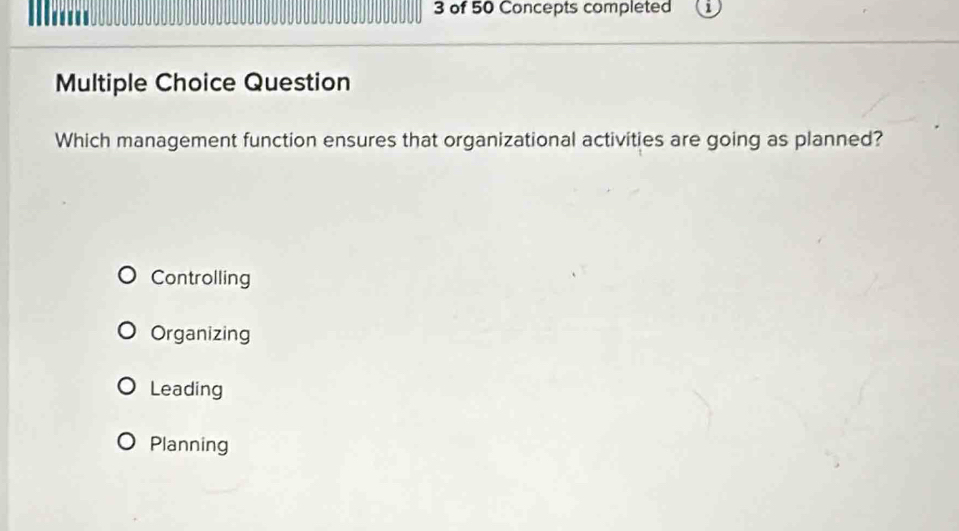 of 50 Concepts completed
a 
Multiple Choice Question
Which management function ensures that organizational activities are going as planned?
Controlling
Organizing
Leading
Planning