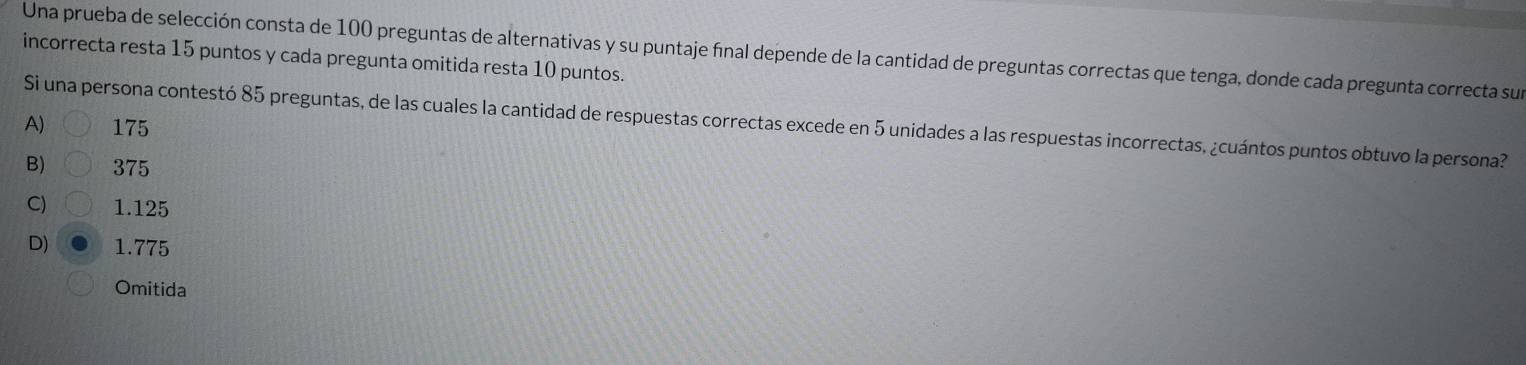 Una prueba de selección consta de 100 preguntas de alternativas y su puntaje final depende de la cantidad de preguntas correctas que tenga, donde cada pregunta correcta sur
incorrecta resta 15 puntos y cada pregunta omitida resta 10 puntos.
Si una persona contestó 85 preguntas, de las cuales la cantidad de respuestas correctas excede en 5 unidades a las respuestas incorrectas, ¿cuántos puntos obtuvo la persona?
A 175
B) 375
C) 1.125
D) 1.775
Omitida