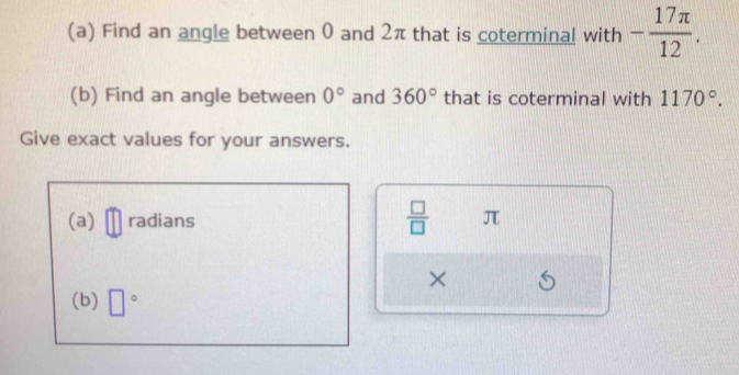 Find an angle between 0 and 2π that is coterminal with - 17π /12 . 
(b) Find an angle between 0° and 360° that is coterminal with 1170°. 
Give exact values for your answers. 
(a) radians  □ /□   π
× 
(b) □°