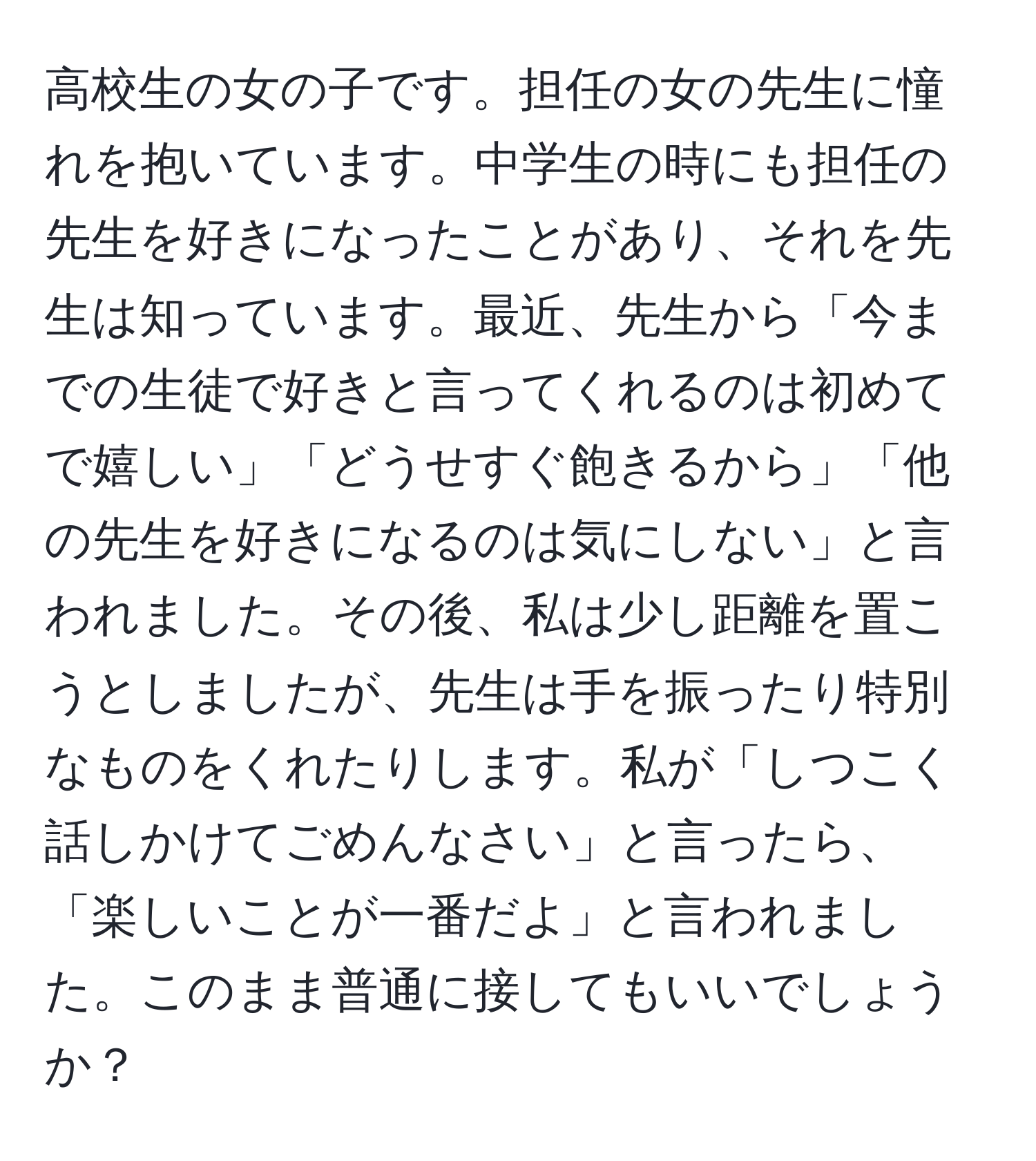 高校生の女の子です。担任の女の先生に憧れを抱いています。中学生の時にも担任の先生を好きになったことがあり、それを先生は知っています。最近、先生から「今までの生徒で好きと言ってくれるのは初めてで嬉しい」「どうせすぐ飽きるから」「他の先生を好きになるのは気にしない」と言われました。その後、私は少し距離を置こうとしましたが、先生は手を振ったり特別なものをくれたりします。私が「しつこく話しかけてごめんなさい」と言ったら、「楽しいことが一番だよ」と言われました。このまま普通に接してもいいでしょうか？